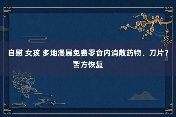 自慰 女孩 多地漫展免费零食内消散药物、刀片？警方恢复