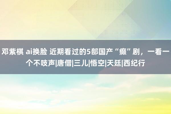 邓紫棋 ai换脸 近期看过的5部国产“癫”剧，一看一个不吱声|唐僧|三儿|悟空|天廷|西纪行