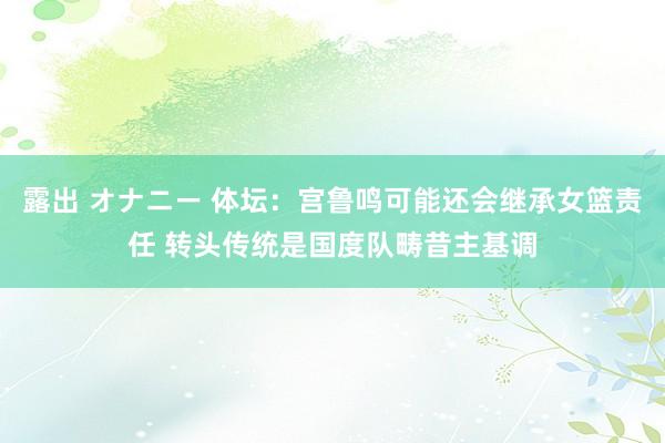 露出 オナニー 体坛：宫鲁鸣可能还会继承女篮责任 转头传统是国度队畴昔主基调