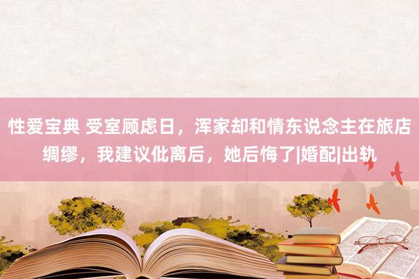 性爱宝典 受室顾虑日，浑家却和情东说念主在旅店绸缪，我建议仳离后，她后悔了|婚配|出轨