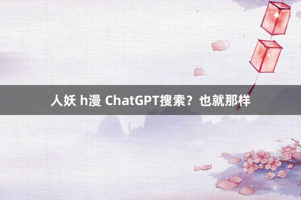 人妖 h漫 ChatGPT搜索？也就那样