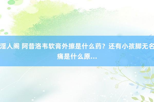 淫人阁 阿昔洛韦软膏外擦是什么药？还有小孩脚无名痛是什么原...