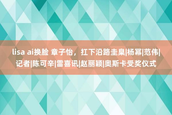 lisa ai换脸 章子怡，扛下沿路圭臬|杨幂|范伟|记者|陈可辛|雷喜讯|赵丽颖|奥斯卡受奖仪式