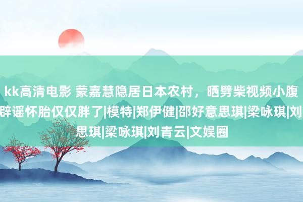 kk高清电影 蒙嘉慧隐居日本农村，晒劈柴视频小腹杰出，发文辟谣怀胎仅仅胖了|模特|郑伊健|邵好意思琪|梁咏琪|刘青云|文娱圈