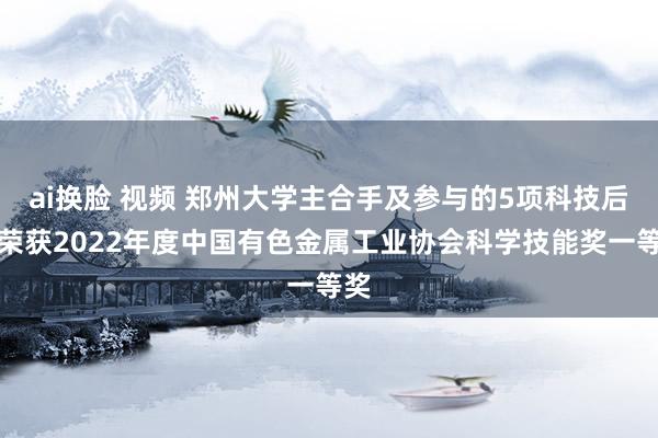 ai换脸 视频 郑州大学主合手及参与的5项科技后果荣获2022年度中国有色金属工业协会科学技能奖一等奖