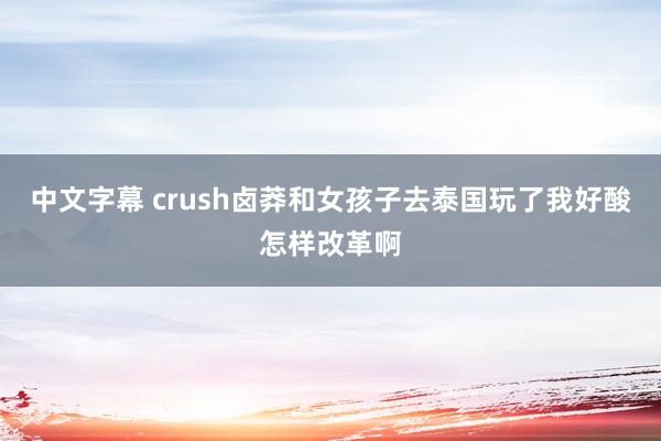 中文字幕 crush卤莽和女孩子去泰国玩了我好酸怎样改革啊