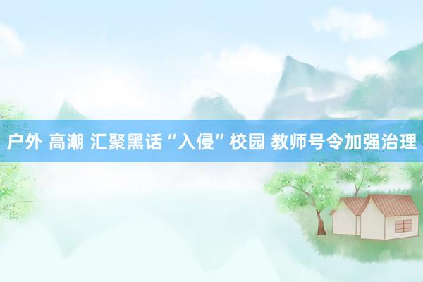 户外 高潮 汇聚黑话“入侵”校园 教师号令加强治理