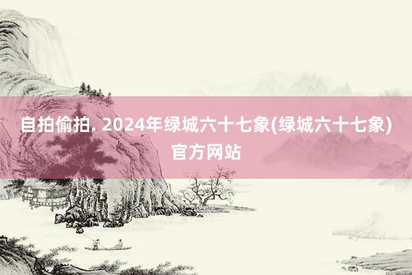 自拍偷拍. 2024年绿城六十七象(绿城六十七象)官方网站