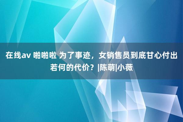 在线av 啪啪啦 为了事迹，女销售员到底甘心付出若何的代价？|陈萌|小薇