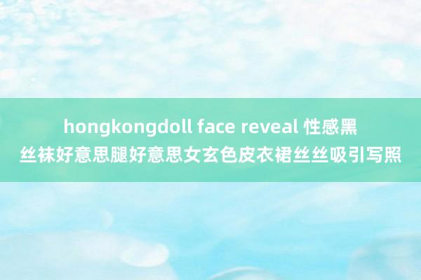 hongkongdoll face reveal 性感黑丝袜好意思腿好意思女玄色皮衣裙丝丝吸引写照