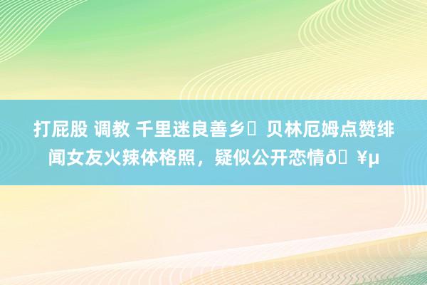 打屁股 调教 千里迷良善乡❓贝林厄姆点赞绯闻女友火辣体格照，疑似公开恋情🥵