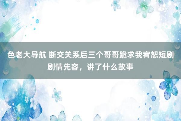 色老大导航 断交关系后三个哥哥跪求我宥恕短剧剧情先容，讲了什么故事