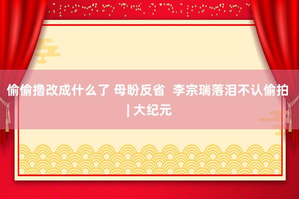 偷偷撸改成什么了 母盼反省  李宗瑞落泪不认偷拍 | 大纪元