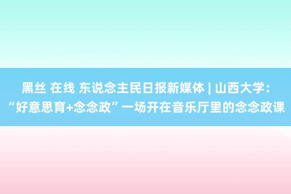 黑丝 在线 东说念主民日报新媒体 | 山西大学：“好意思育+念念政”一场开在音乐厅里的念念政课