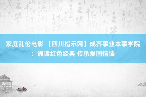 家庭乱伦电影 【四川指示网】成齐事业本事学院：诵读红色经典 传承爱国情愫