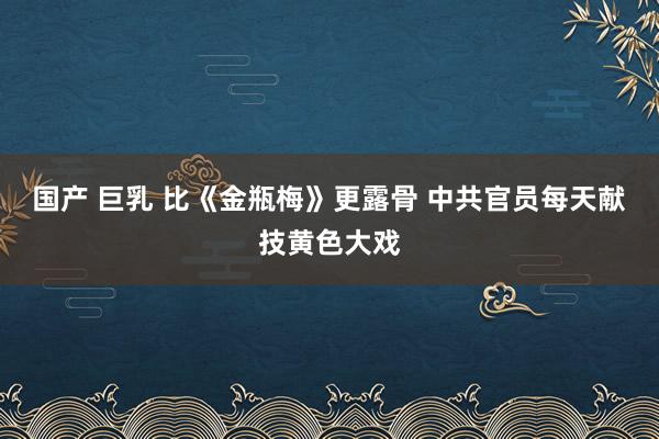 国产 巨乳 比《金瓶梅》更露骨 中共官员每天献技黄色大戏