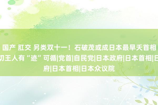 国产 肛交 另类双十一！石破茂或成日本最早夭首相？其实一切王人有“迹”可循|党首|自民党|日本政府|日本首相|日本众议院