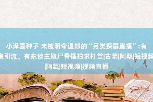 小泽圆种子 未被明令退却的“另类探墓直播”:有东谈主装鬼引流、有东谈主取尸骨摆拍求打赏|古墓|阿飘|短视频|视频直播