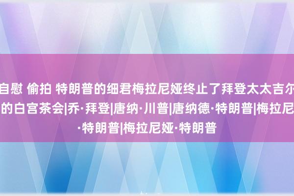 自慰 偷拍 特朗普的细君梅拉尼娅终止了拜登太太吉尔·拜登邀请的白宫茶会|乔·拜登|唐纳·川普|唐纳德·特朗普|梅拉尼娅·特朗普