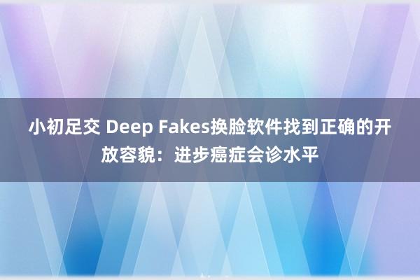 小初足交 Deep Fakes换脸软件找到正确的开放容貌：进步癌症会诊水平