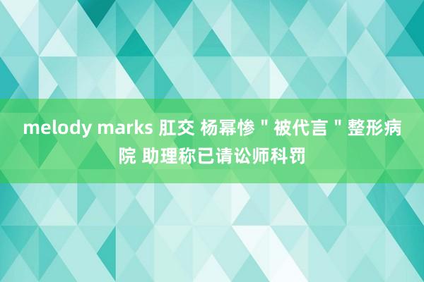 melody marks 肛交 杨幂惨＂被代言＂整形病院 助理称已请讼师科罚