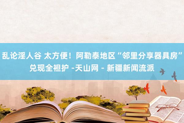 乱论淫人谷 太方便！阿勒泰地区“邻里分享器具房”兑现全袒护 -天山网 - 新疆新闻流派