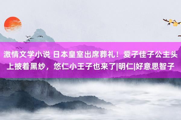 激情文学小说 日本皇室出席葬礼！爱子佳子公主头上披着黑纱，悠仁小王子也来了|明仁|好意思智子