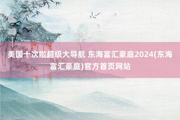 美国十次啦超级大导航 东海富汇豪庭2024(东海富汇豪庭)官方首页网站