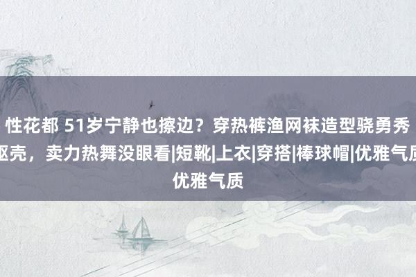 性花都 51岁宁静也擦边？穿热裤渔网袜造型骁勇秀躯壳，卖力热舞没眼看|短靴|上衣|穿搭|棒球帽|优雅气质