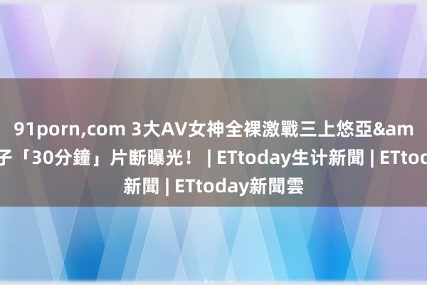 91porn，com 3大AV女神全裸激戰　三上悠亞&高橋聖子「30分鐘」片断曝光！ | ETtoday生计新聞 | ETtoday新聞雲