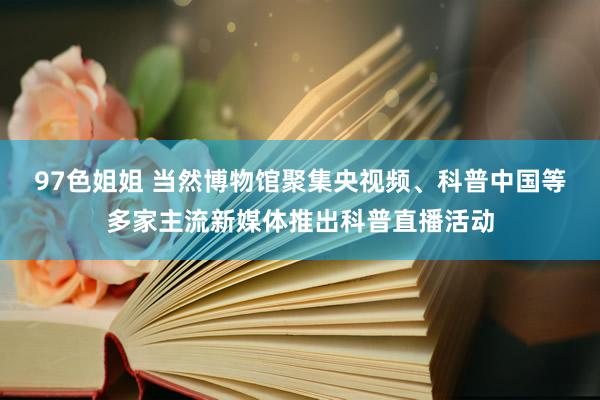 97色姐姐 当然博物馆聚集央视频、科普中国等多家主流新媒体推出科普直播活动