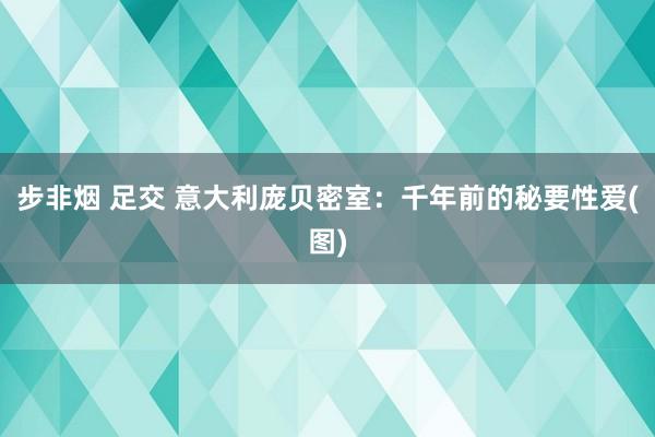 步非烟 足交 意大利庞贝密室：千年前的秘要性爱(图)