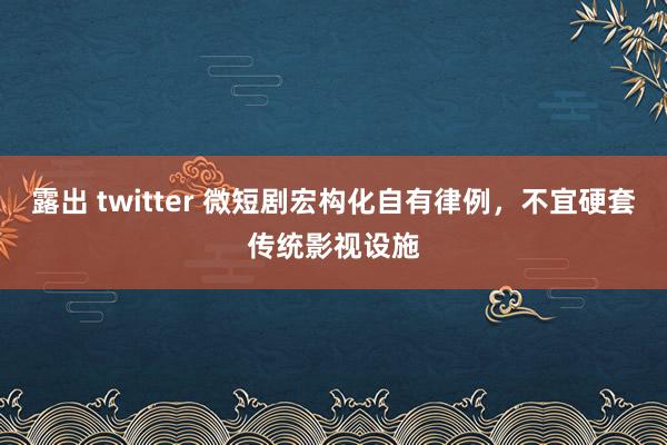 露出 twitter 微短剧宏构化自有律例，不宜硬套传统影视设施