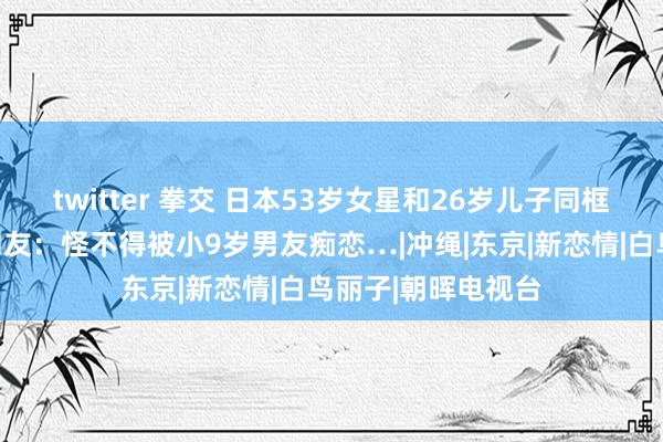 twitter 拳交 日本53岁女星和26岁儿子同框，竟不分高下！网友：怪不得被小9岁男友痴恋…|冲绳|东京|新恋情|白鸟丽子|朝晖电视台