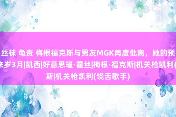 丝袜 龟责 梅根福克斯与男友MGK再度仳离，她的预产期定在来岁3月|凯西|好意思瑾·霍丝|梅根·福克斯|机关枪凯利(饶舌歌手)