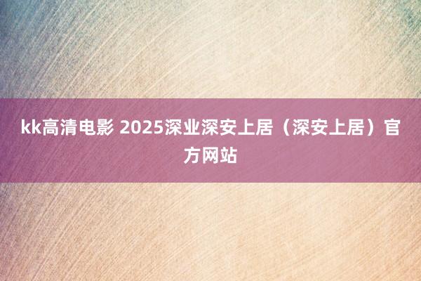 kk高清电影 2025深业深安上居（深安上居）官方网站