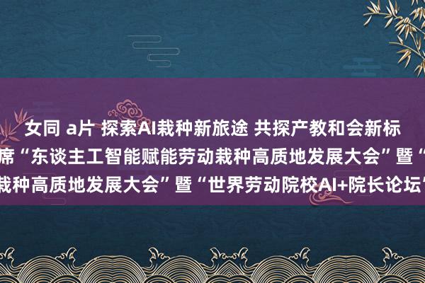 女同 a片 探索AI栽种新旅途 共探产教和会新标的 ——汪焰副校长受邀出席“东谈主工智能赋能劳动栽种高质地发展大会”暨“世界劳动院校AI+院长论坛”