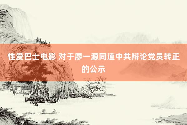 性爱巴士电影 对于廖一源同道中共辩论党员转正的公示